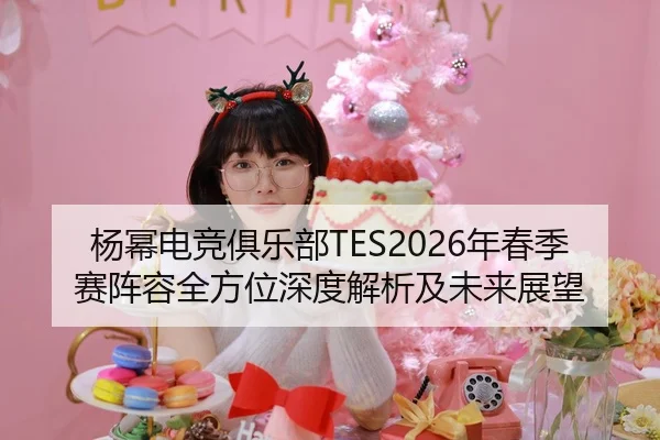 杨幂电竞俱乐部TES2026年春季赛阵容全方位深度解析及未来展望